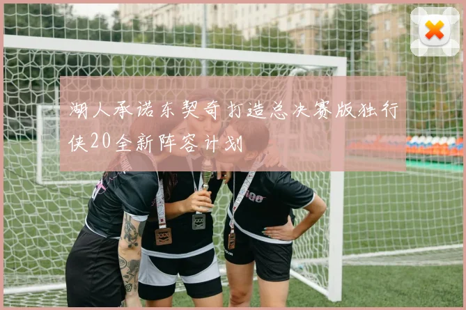 湖人承诺东契奇打造总决赛版独行侠20全新阵容计划