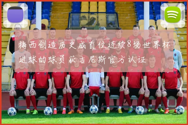 梅西创造历史成首位连续8场世界杯进球的球员获吉尼斯官方认证