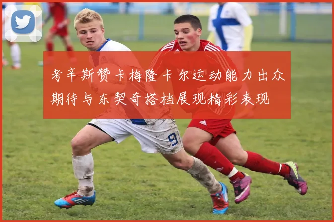 考辛斯赞卡梅隆卡尔运动能力出众期待与东契奇搭档展现精彩表现
