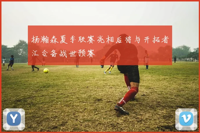 杨瀚森夏季联赛亮相后将与开拓者汇合备战世预赛
