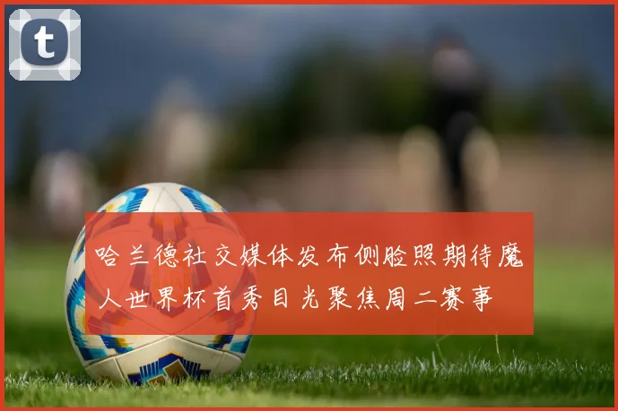 哈兰德社交媒体发布侧脸照期待魔人世界杯首秀目光聚焦周二赛事