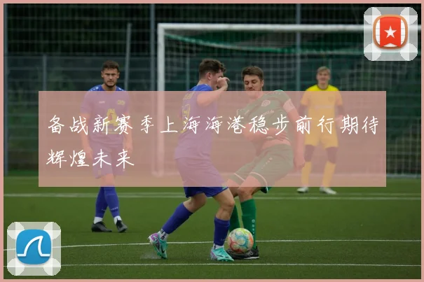 备战新赛季上海海港稳步前行期待辉煌未来