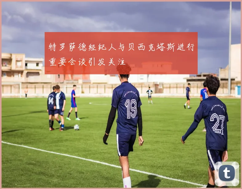 特罗萨德经纪人与贝西克塔斯进行重要会谈引发关注