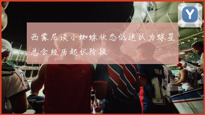 西蒙尼谈小蜘蛛状态低迷认为球星总会经历起伏阶段
