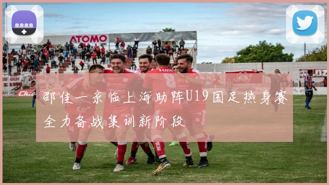 邵佳一亲临上海助阵U19国足热身赛全力备战集训新阶段