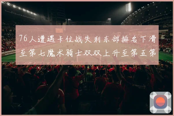76人遭遇卡位战失利东部排名下滑至第七魔术骑士双双上升至第五第六位