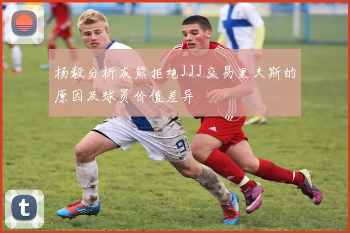 杨毅分析灰熊拒绝JJJ交易里夫斯的原因及球员价值差异
