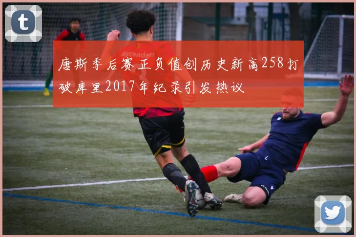 唐斯季后赛正负值创历史新高258打破库里2017年纪录引发热议