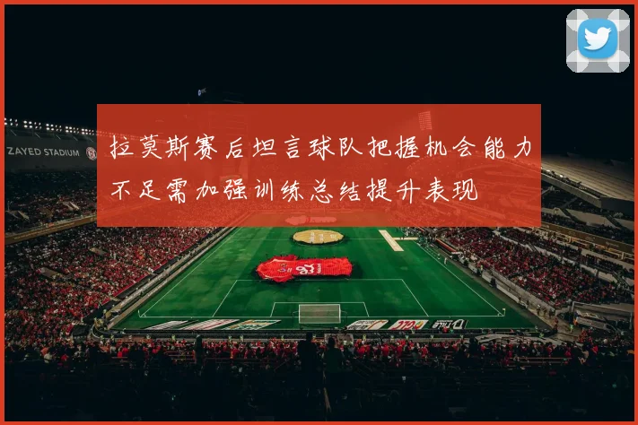 拉莫斯赛后坦言球队把握机会能力不足需加强训练总结提升表现