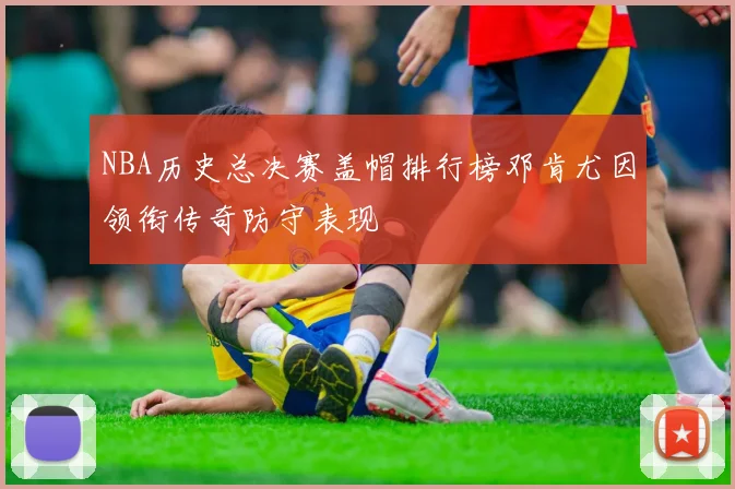 NBA历史总决赛盖帽排行榜邓肯尤因领衔传奇防守表现