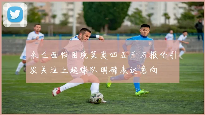 米兰面临困境莱奥四五千万报价引发关注土超球队明确表达意向