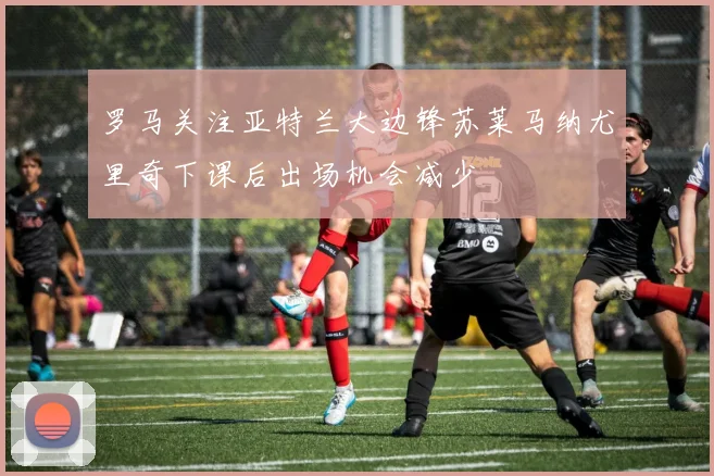 罗马关注亚特兰大边锋苏莱马纳尤里奇下课后出场机会减少