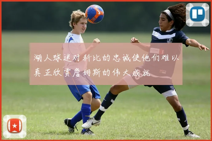 湖人球迷对科比的忠诚使他们难以真正欣赏詹姆斯的伟大成就