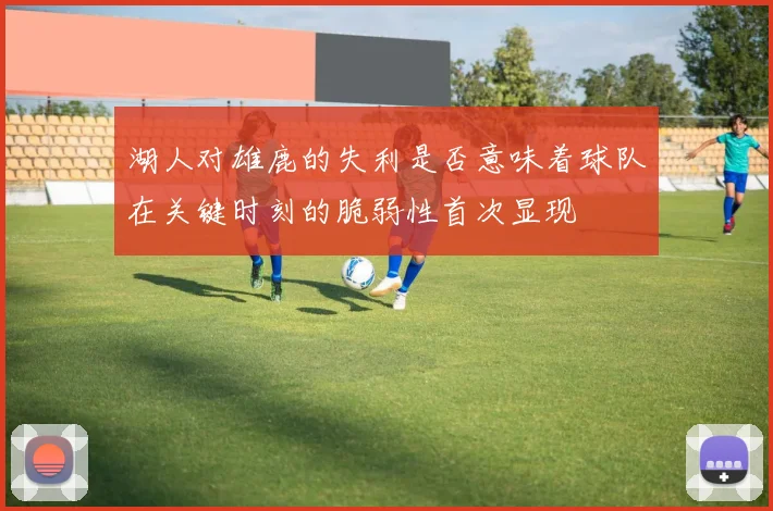 湖人对雄鹿的失利是否意味着球队在关键时刻的脆弱性首次显现