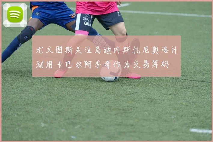 尤文图斯关注乌迪内斯扎尼奥洛计划用卡巴尔阿季奇作为交易筹码