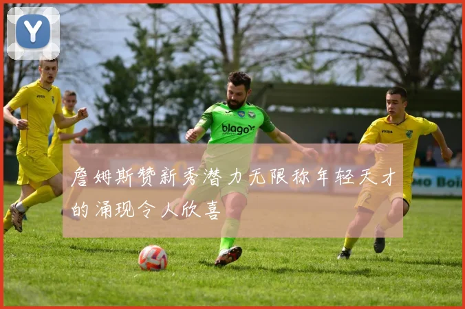 詹姆斯赞新秀潜力无限称年轻天才的涌现令人欣喜
