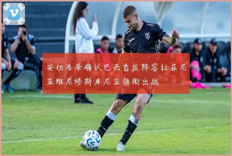 安切洛蒂确认巴西首发阵容拉菲尼亚维尼修斯库尼亚领衔出战
