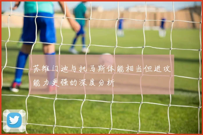 苏维门迪与托马斯体能相当但进攻能力更强的深度分析