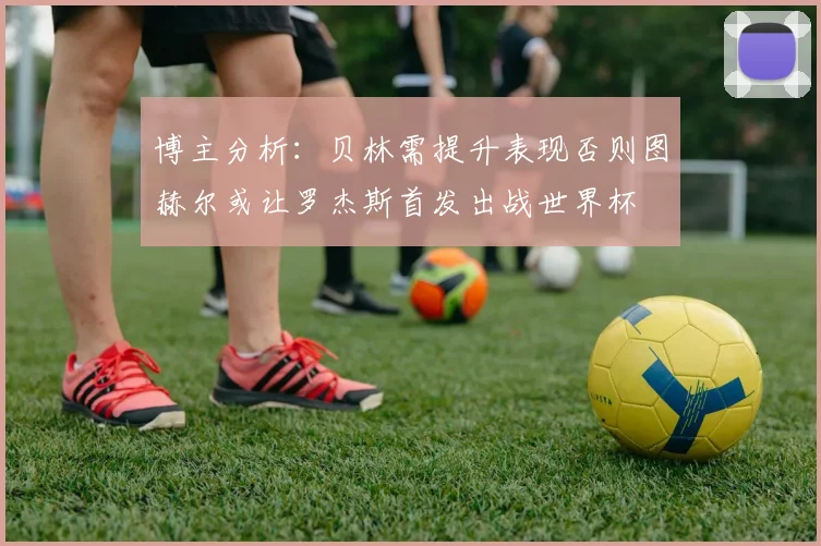 博主分析：贝林需提升表现否则图赫尔或让罗杰斯首发出战世界杯