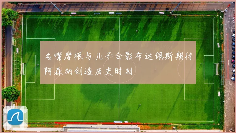 名嘴摩根与儿子合影布达佩斯期待阿森纳创造历史时刻