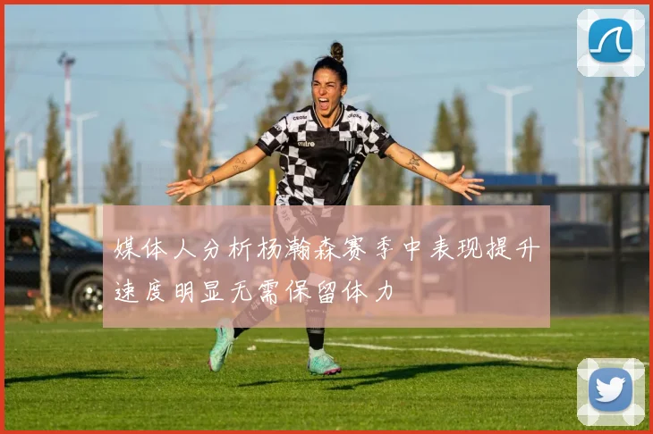 媒体人分析杨瀚森赛季中表现提升速度明显无需保留体力