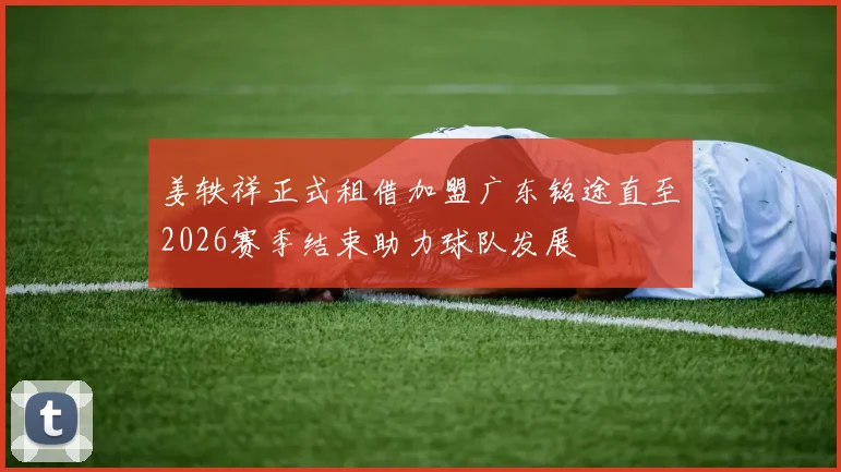姜轶祥正式租借加盟广东铭途直至2026赛季结束助力球队发展