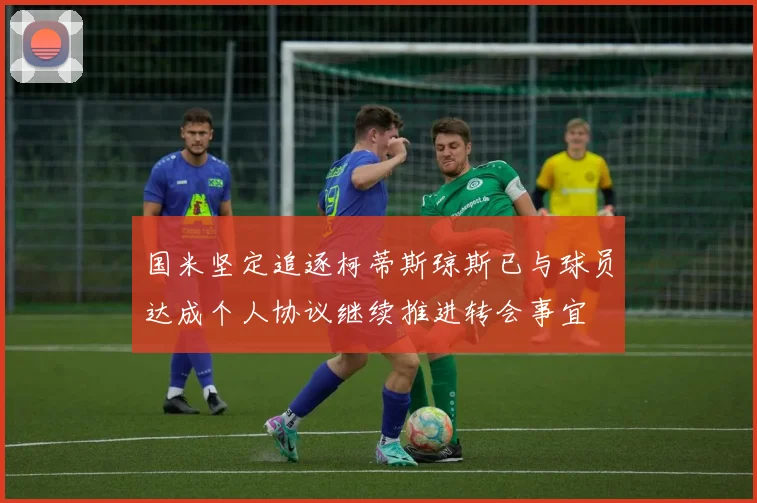 国米坚定追逐柯蒂斯琼斯已与球员达成个人协议继续推进转会事宜