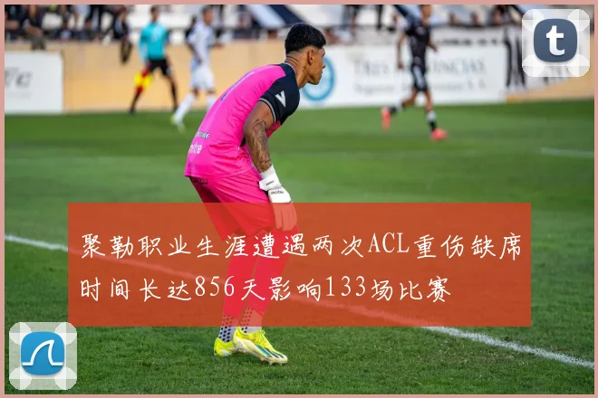聚勒职业生涯遭遇两次ACL重伤缺席时间长达856天影响133场比赛